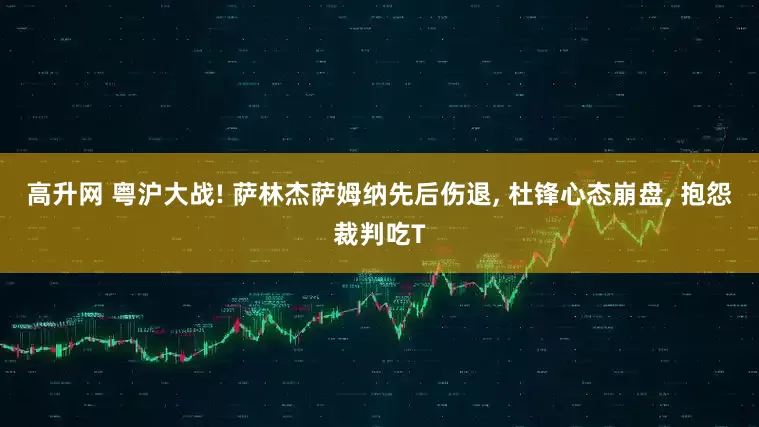 高升网 粤沪大战! 萨林杰萨姆纳先后伤退, 杜锋心态崩盘, 抱怨裁判吃T