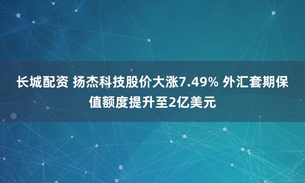 长城配资 扬杰科技股价大涨7.49% 外汇套期保值额度提升至2亿美元