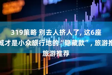 319策略 别去人挤人了, 这6座小城才是小众旅行地的“隐藏款”, 旅游推荐
