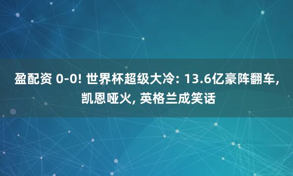 盈配资 0-0! 世界杯超级大冷: 13.6亿豪阵翻车, 凯恩哑火, 英格兰成笑话